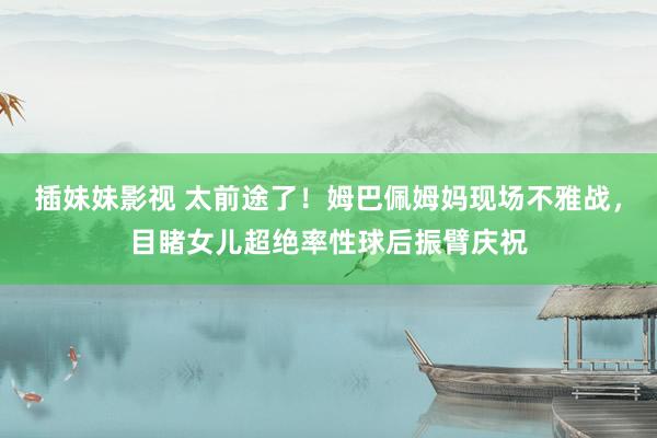 插妹妹影视 太前途了！姆巴佩姆妈现场不雅战，目睹女儿超绝率性球后振臂庆祝