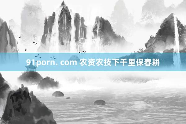 91porn. com 农资农技下千里保春耕