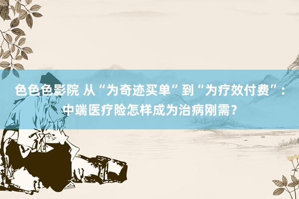 色色色影院 从“为奇迹买单”到“为疗效付费”：中端医疗险怎样成为治病刚需？
