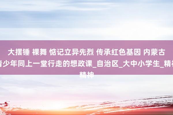 大摆锤 裸舞 惦记立异先烈 传承红色基因 内蒙古青少年同上一堂行走的想政课_自治区_大中小学生_精神