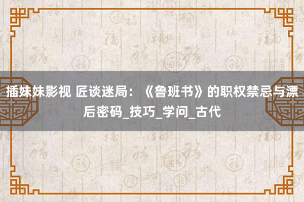 插妹妹影视 匠谈迷局：《鲁班书》的职权禁忌与漂后密码_技巧_学问_古代