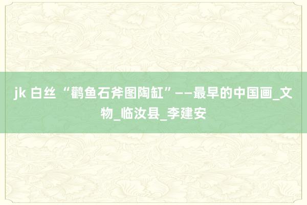 jk 白丝 “鹳鱼石斧图陶缸”——最早的中国画_文物_临汝县_李建安