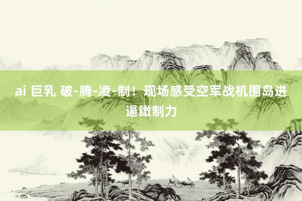 ai 巨乳 破-腾-凌-制！现场感受空军战机围岛进逼瞰制力