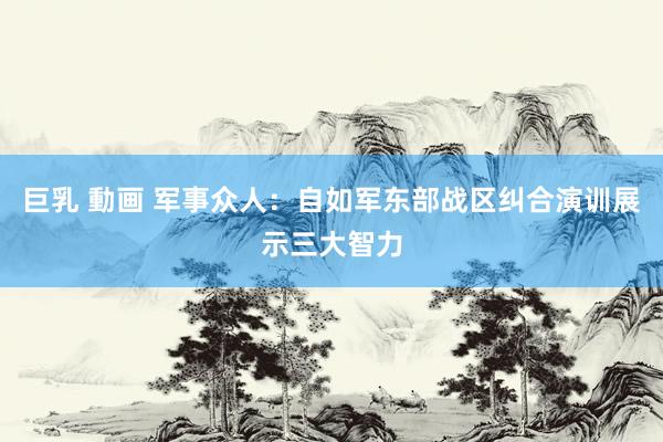 巨乳 動画 军事众人：自如军东部战区纠合演训展示三大智力