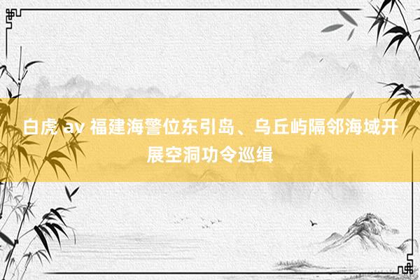 白虎 av 福建海警位东引岛、乌丘屿隔邻海域开展空洞功令巡缉