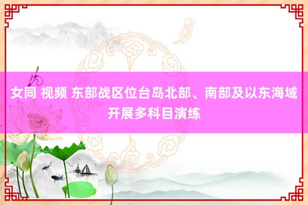 女同 视频 东部战区位台岛北部、南部及以东海域开展多科目演练