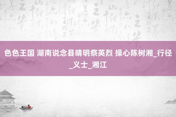 色色王国 湖南说念县晴明祭英烈 操心陈树湘_行径_义士_湘江