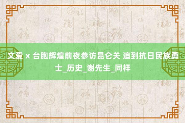 文爱 x 台胞辉煌前夜参访昆仑关 追到抗日民族勇士_历史_谢先生_同样