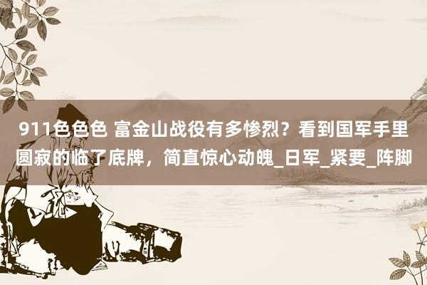 911色色色 富金山战役有多惨烈？看到国军手里圆寂的临了底牌，简直惊心动魄_日军_紧要_阵脚
