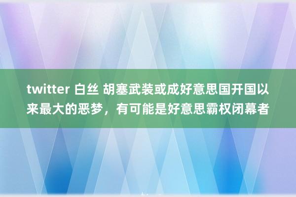 twitter 白丝 胡塞武装或成好意思国开国以来最大的恶梦，有可能是好意思霸权闭幕者