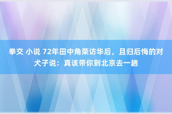 拳交 小说 72年田中角荣访华后，且归后悔的对犬子说：真该带你到北京去一趟