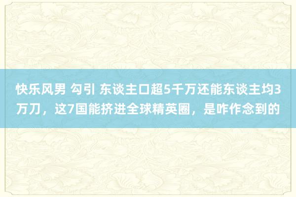 快乐风男 勾引 东谈主口超5千万还能东谈主均3万刀，这7国能挤进全球精英圈，是咋作念到的