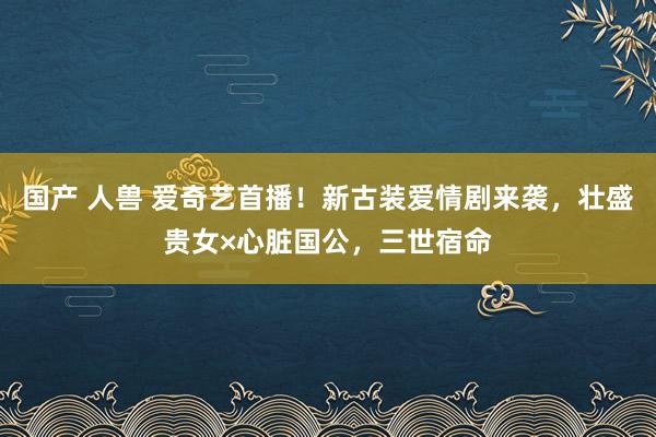 国产 人兽 爱奇艺首播！新古装爱情剧来袭，壮盛贵女×心脏国公，三世宿命