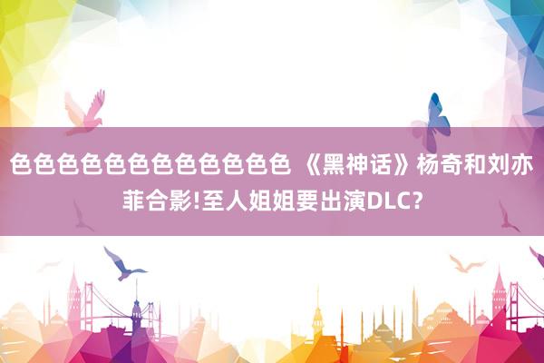 色色色色色色色色色色色色 《黑神话》杨奇和刘亦菲合影!至人姐姐要出演DLC？