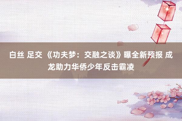 白丝 足交 《功夫梦：交融之谈》曝全新预报 成龙助力华侨少年反击霸凌