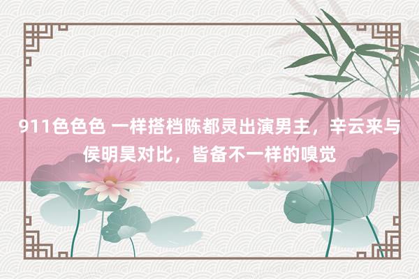 911色色色 一样搭档陈都灵出演男主，辛云来与侯明昊对比，皆备不一样的嗅觉