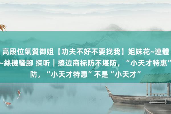 高段位氣質御姐【功夫不好不要找我】姐妹花~連體絲襪~大奶晃動~絲襪騷腳 探听｜擦边商标防不堪防，“小天才特惠”不是“小天才”