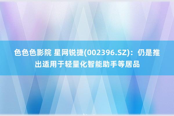 色色色影院 星网锐捷(002396.SZ)：仍是推出适用于轻量化智能助手等居品