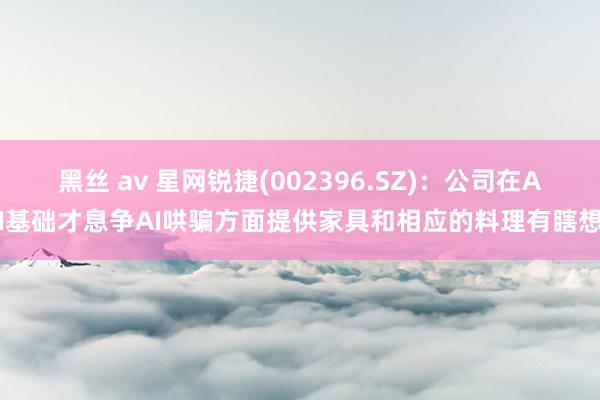 黑丝 av 星网锐捷(002396.SZ)：公司在AI基础才息争AI哄骗方面提供家具和相应的料理有瞎想