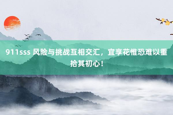 911sss 风险与挑战互相交汇，宜享花惟恐难以重拾其初心！