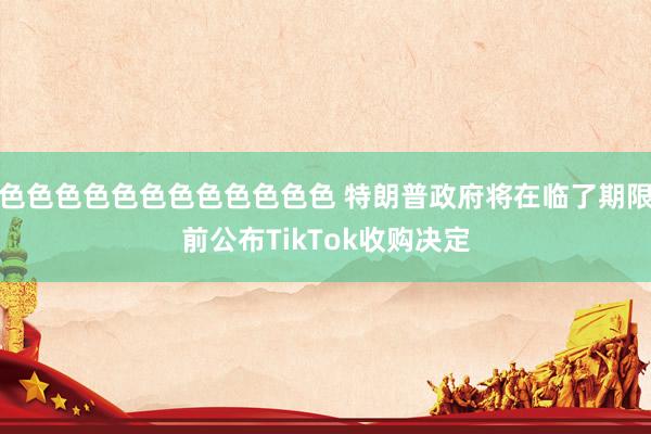 色色色色色色色色色色色色 特朗普政府将在临了期限前公布TikTok收购决定