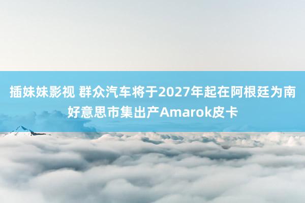 插妹妹影视 群众汽车将于2027年起在阿根廷为南好意思市集出产Amarok皮卡