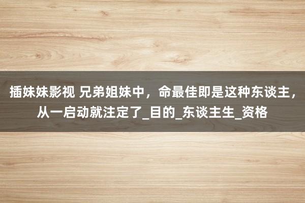 插妹妹影视 兄弟姐妹中，命最佳即是这种东谈主，从一启动就注定了_目的_东谈主生_资格