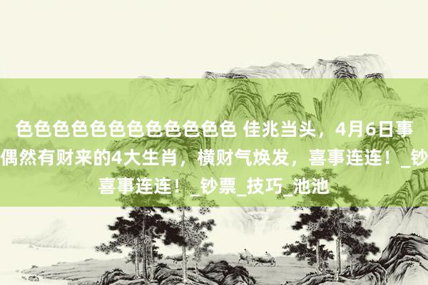 色色色色色色色色色色色色 佳兆当头，4月6日事后走上等运，偶然有财来的4大生肖，横财气焕发，喜事连连！_钞票_技巧_池池