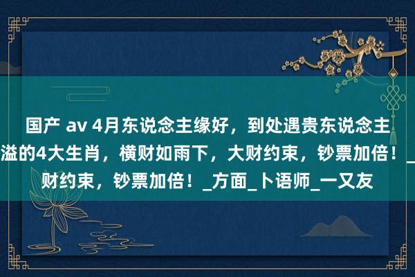 国产 av 4月东说念主缘好，到处遇贵东说念主，财气攀升，财库满溢的4大生肖，横财如雨下，大财约束，钞票加倍！_方面_卜语师_一又友