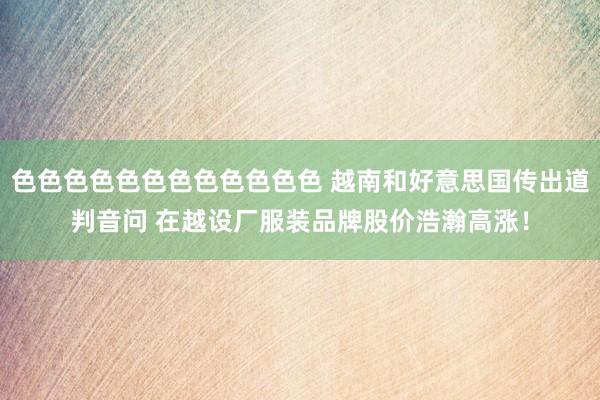 色色色色色色色色色色色色 越南和好意思国传出道判音问 在越设厂服装品牌股价浩瀚高涨！