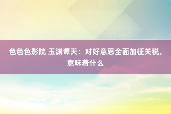 色色色影院 玉渊谭天：对好意思全面加征关税，意味着什么