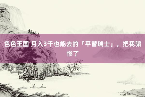 色色王国 月入3千也能去的「平替瑞士」，把我骗惨了