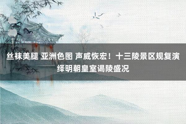 丝袜美腿 亚洲色图 声威恢宏！十三陵景区规复演绎明朝皇室谒陵盛况
