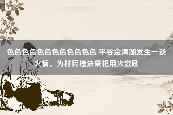 色色色色色色色色色色色色 平谷金海湖发生一谈火情，为村民违法祭祀用火激励