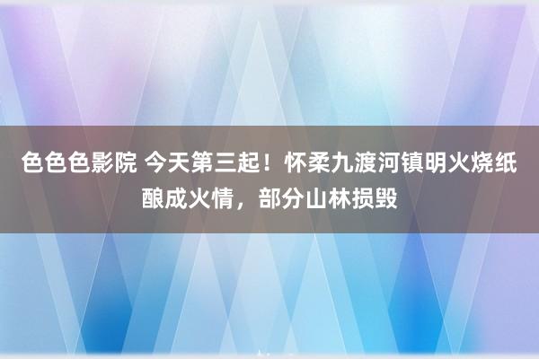 色色色影院 今天第三起！怀柔九渡河镇明火烧纸酿成火情，部分山林损毁