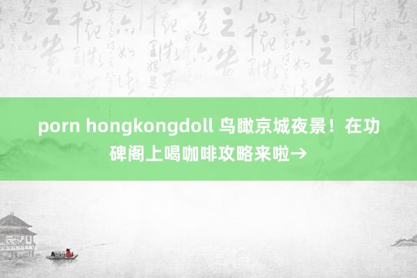 porn hongkongdoll 鸟瞰京城夜景！在功碑阁上喝咖啡攻略来啦→