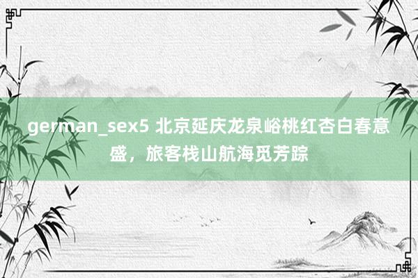 german_sex5 北京延庆龙泉峪桃红杏白春意盛，旅客栈山航海觅芳踪