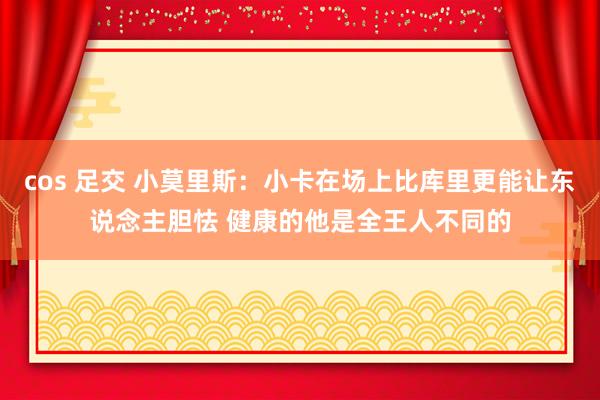 cos 足交 小莫里斯：小卡在场上比库里更能让东说念主胆怯 健康的他是全王人不同的