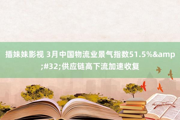 插妹妹影视 3月中国物流业景气指数51.5%&#32;供应链高下流加速收复
