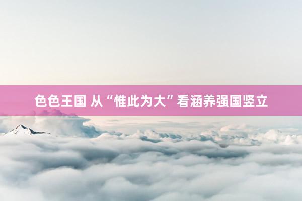 色色王国 从“惟此为大”看涵养强国竖立