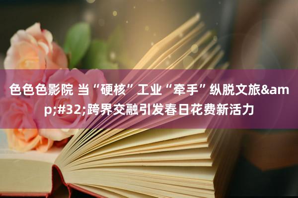 色色色影院 当“硬核”工业“牵手”纵脱文旅&#32;跨界交融引发春日花费新活力