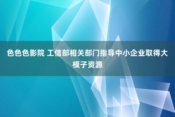 色色色影院 工信部相关部门指导中小企业取得大模子资源