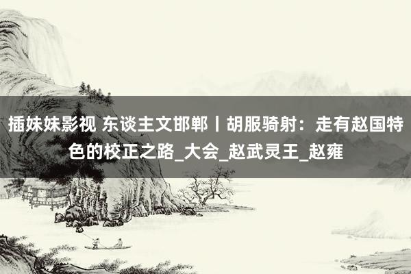 插妹妹影视 东谈主文邯郸丨胡服骑射：走有赵国特色的校正之路_大会_赵武灵王_赵雍