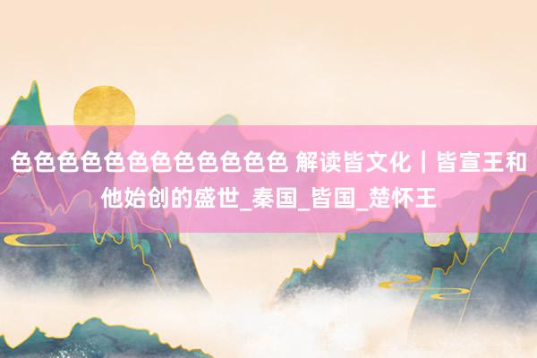 色色色色色色色色色色色色 解读皆文化｜皆宣王和他始创的盛世_秦国_皆国_楚怀王