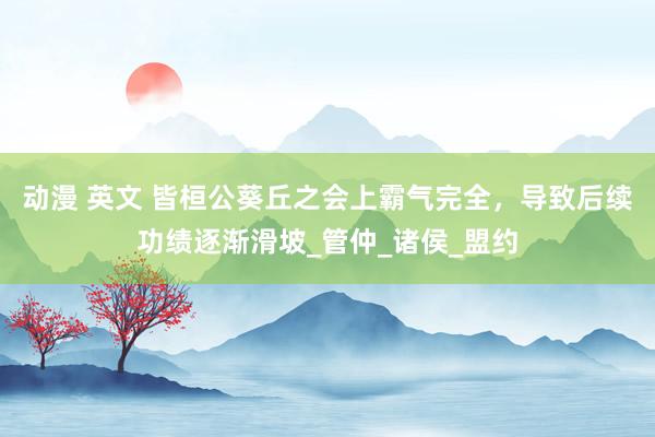 动漫 英文 皆桓公葵丘之会上霸气完全，导致后续功绩逐渐滑坡_管仲_诸侯_盟约
