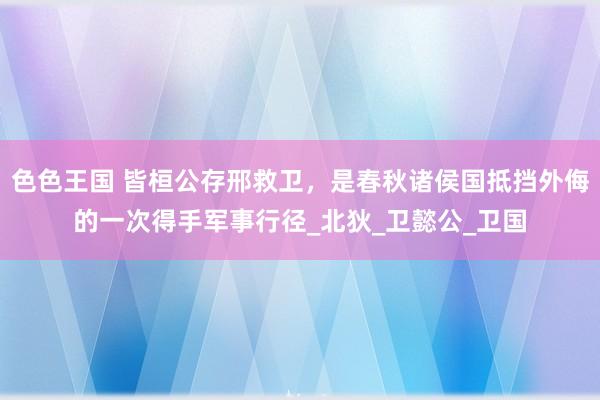 色色王国 皆桓公存邢救卫，是春秋诸侯国抵挡外侮的一次得手军事行径_北狄_卫懿公_卫国