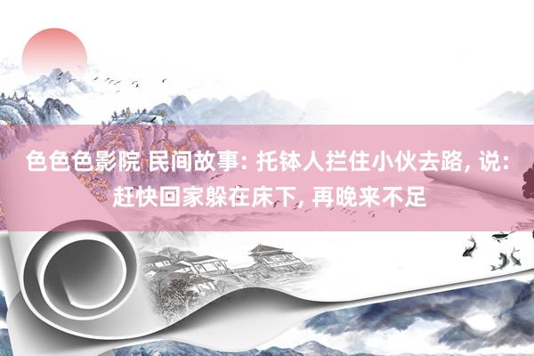 色色色影院 民间故事: 托钵人拦住小伙去路， 说: 赶快回家躲在床下， 再晚来不足