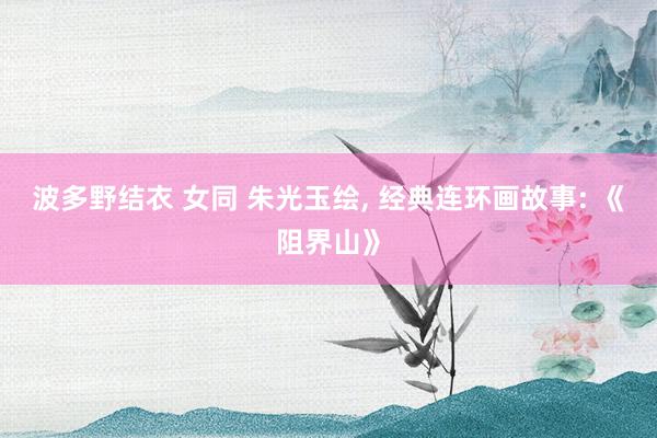波多野结衣 女同 朱光玉绘， 经典连环画故事: 《阻界山》