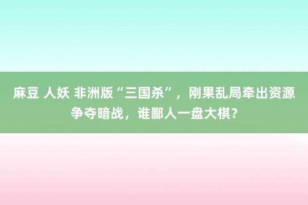 麻豆 人妖 非洲版“三国杀”，刚果乱局牵出资源争夺暗战，谁鄙人一盘大棋？