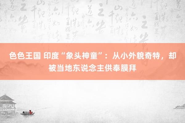 色色王国 印度“象头神童”：从小外貌奇特，却被当地东说念主供奉膜拜
